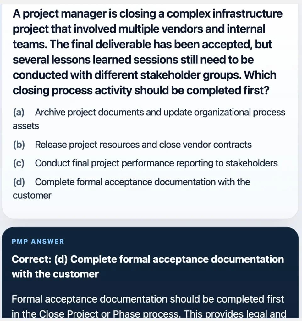 Sample Anki card: A project manager is closing a complex infrastructure project that involved multiple vendors and internal teams. The final deliverable has been accepted, but several lessons learned sessions still need to be conducted with different stakeholder groups. Which closing process activity should be completed first?